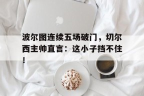bet365体育-波尔图连续五场破门，切尔西主帅直言：这小子挡不住！波尔图vs切尔西比赛场地-bet365体育
