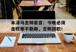 bet365官网登录网址链接-本泽马主帅豪言：今晚必须击败那不勒斯，否则辞职！本泽马是法国最好的前锋吗-bet365官网登录网址链接